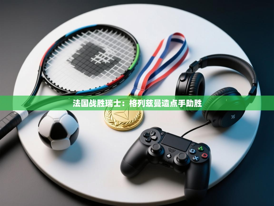 法国战胜瑞士：格列兹曼造点手助胜  第2张